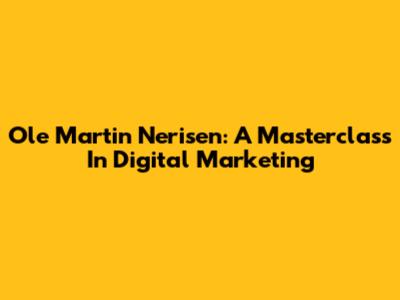Ole Martin Nerisen: A Masterclass In Digital Marketing