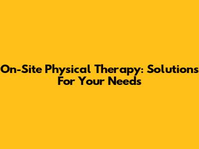 On-Site Physical Therapy: Solutions For Your Needs