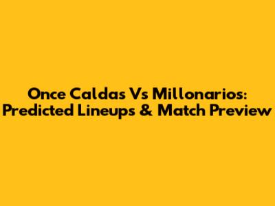 Once Caldas Vs Millonarios: Predicted Lineups & Match Preview