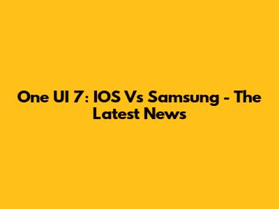 One UI 7: IOS Vs Samsung - The Latest News