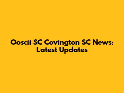 Ooscii SC Covington SC News: Latest Updates