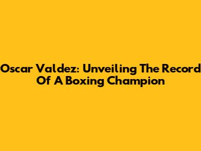 Oscar Valdez: Unveiling The Record Of A Boxing Champion