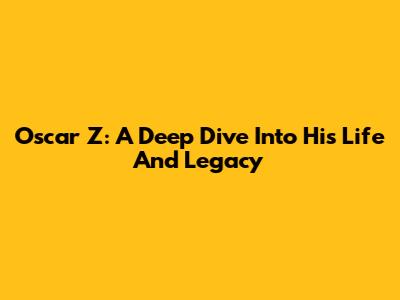 Oscar Z: A Deep Dive Into His Life And Legacy