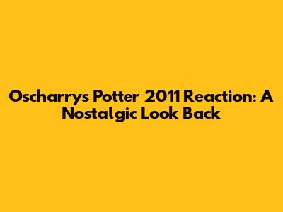 Oscharry's Potter 2011 Reaction: A Nostalgic Look Back