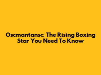 Oscmantansc: The Rising Boxing Star You Need To Know