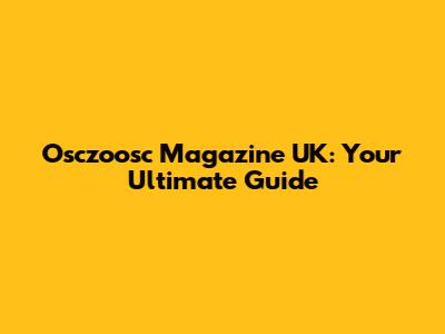 Osczoosc Magazine UK: Your Ultimate Guide