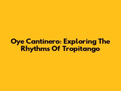 Oye Cantinero: Exploring The Rhythms Of Tropitango