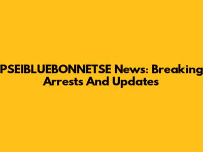 PSEIBLUEBONNETSE News: Breaking Arrests And Updates