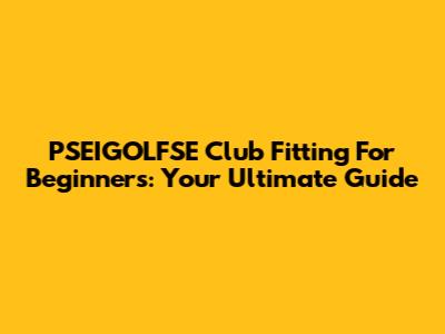 PSEIGOLFSE Club Fitting For Beginners: Your Ultimate Guide