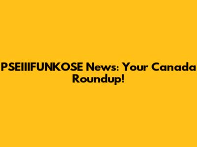 PSEIIIFUNKOSE News: Your Canada Roundup!