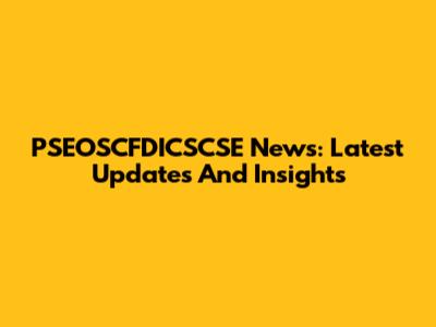 PSEOSCFDICSCSE News: Latest Updates And Insights