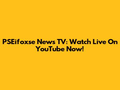 PSEifoxse News TV: Watch Live On YouTube Now!