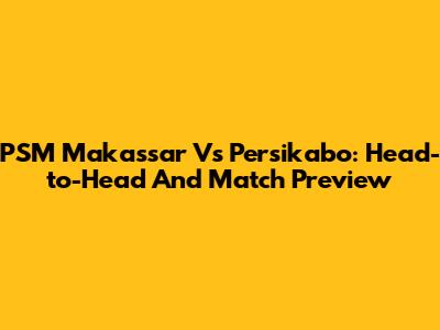 PSM Makassar Vs Persikabo: Head-to-Head And Match Preview