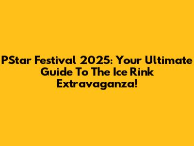 PStar Festival 2025: Your Ultimate Guide To The Ice Rink Extravaganza!