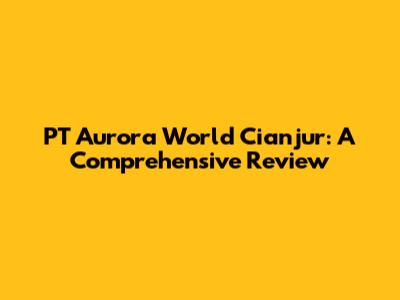 PT Aurora World Cianjur: A Comprehensive Review