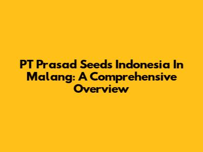 PT Prasad Seeds Indonesia In Malang: A Comprehensive Overview
