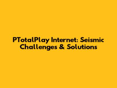 PTotalPlay Internet: Seismic Challenges & Solutions