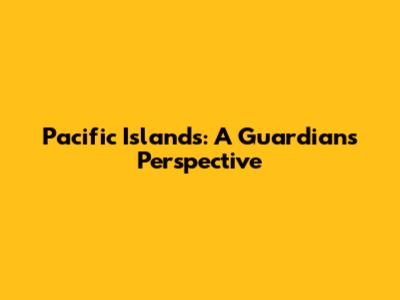 Pacific Islands: A Guardian's Perspective