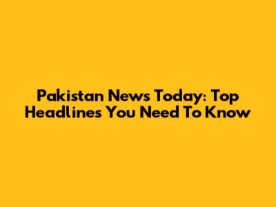 Pakistan News Today: Top Headlines You Need To Know