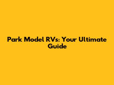 Park Model RVs: Your Ultimate Guide
