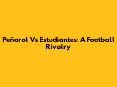Peñarol Vs Estudiantes: A Football Rivalry
