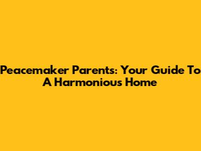 Peacemaker Parents: Your Guide To A Harmonious Home