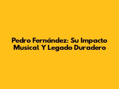 Pedro Fernández: Su Impacto Musical Y Legado Duradero