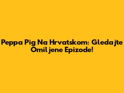 Peppa Pig Na Hrvatskom: Gledajte Omiljene Epizode!