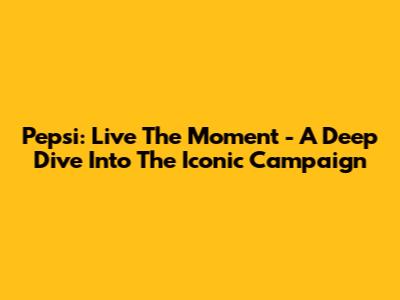 Pepsi: Live The Moment - A Deep Dive Into The Iconic Campaign
