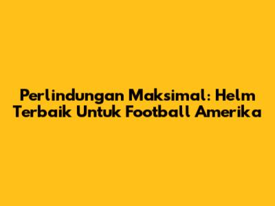 Perlindungan Maksimal: Helm Terbaik Untuk Football Amerika
