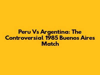 Peru Vs Argentina: The Controversial 1985 Buenos Aires Match