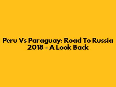 Peru Vs Paraguay: Road To Russia 2018 - A Look Back