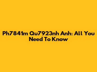 Ph7841m Qu7923nh Anh: All You Need To Know