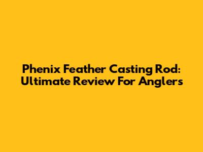 Phenix Feather Casting Rod: Ultimate Review For Anglers