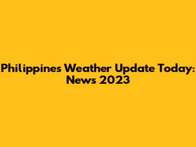 Philippines Weather Update Today: News 2023