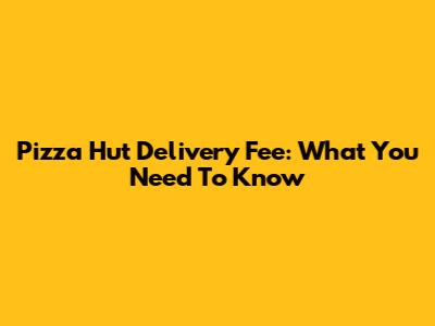 Pizza Hut Delivery Fee: What You Need To Know