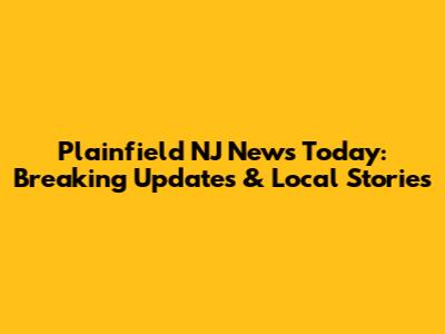 Plainfield NJ News Today: Breaking Updates & Local Stories