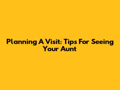 Planning A Visit: Tips For Seeing Your Aunt