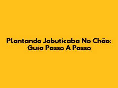 Plantando Jabuticaba No Chão: Guia Passo A Passo