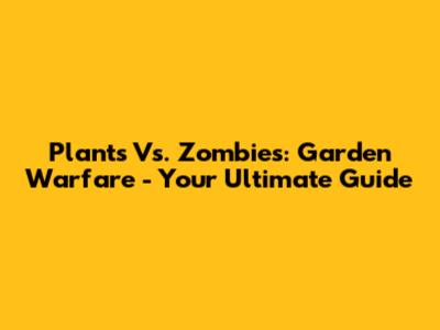 Plants Vs. Zombies: Garden Warfare - Your Ultimate Guide