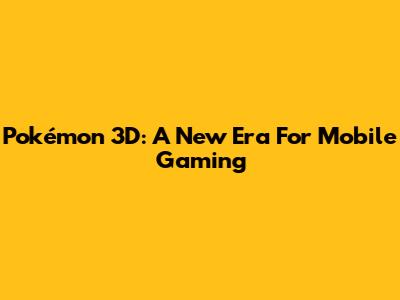 Pokémon 3D: A New Era For Mobile Gaming
