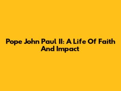 Pope John Paul II: A Life Of Faith And Impact