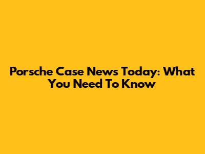 Porsche Case News Today: What You Need To Know