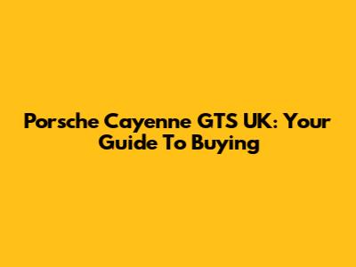 Porsche Cayenne GTS UK: Your Guide To Buying