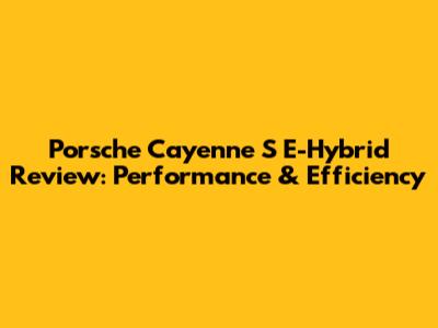 Porsche Cayenne S E-Hybrid Review: Performance & Efficiency