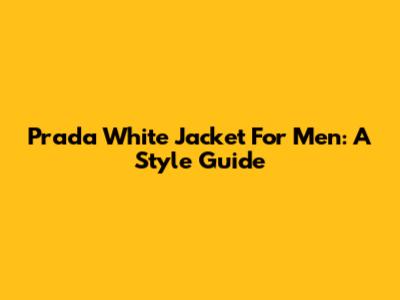 Prada White Jacket For Men: A Style Guide