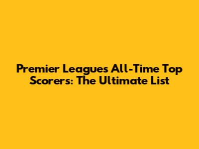 Premier League's All-Time Top Scorers: The Ultimate List