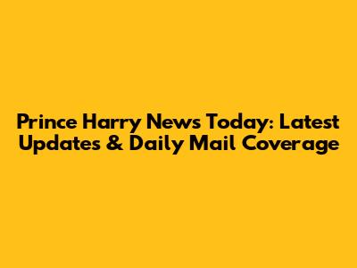 Prince Harry News Today: Latest Updates & Daily Mail Coverage
