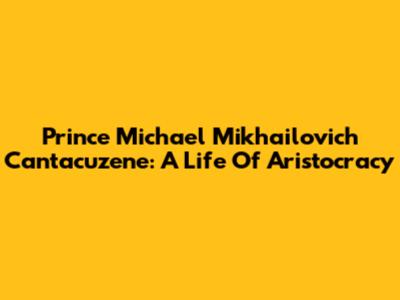 Prince Michael Mikhailovich Cantacuzene: A Life Of Aristocracy