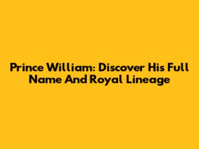 Prince William: Discover His Full Name And Royal Lineage